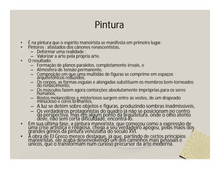 Pintura
•   É na pintura que o espírito maneirista se manifesta em primeiro lugar.
•   Pintores : afastados dos cânones renascentistas,
     – Deformar uma realidade ;
     – Valorizar a arte pela própria arte.
•   O resultado:
     – Formação de planos paralelos, completamente irreais, e
     – Atmosfera de tensão permanente,
     – Composição em que uma multidão de figuras se comprime em espaços
         arquitetônicos reduzidos,
     – Os corpos, as formas esguias e alongadas substituem os membros bem-torneados
         do renascimento,
     – Os músculos fazem agora contorções absolutamente impróprias para os seres
         humanos,
     – Rostos melancólicos e misteriosos surgem entre as vestes, de um drapeado
         minucioso e cores brilhantes,
     – A luz se detém sobre objetos e figuras, produzindo sombras inadmissíveis,
     – Os verdadeiros protagonistas do quadro já não se posicionam no centro
        da perspectiva, mas em algum ponto da arquitetura, onde o olho atento
        deve, não sem certa dificuldade, encontrá-lo.
•   Em sua última fase, a pintura maneirista, que começou como a expressão de
    uma crise artística e religiosa, chega a seu verdadeiro apogeu, pelas mãos dos
    grandes gênios da pintura veneziana do século XVI.
•   A obra de El Greco merece destaque, já que, partindo de certos princípios
    maneiristas, ele acaba desenvolvendo um dos caminhos mais pessoais e
    únicos, que o transformam num curioso precursor da arte moderna.
 