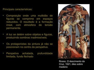 Principais características:

•   Composição onde uma multidão de
    figuras se comprime em espaços
    reduzidos. O resultado é a formação
    irreal, com atmosfera de tensão
    permanente.

•   A luz se detém sobre objetos e figuras,
    produzindo sombras inadmissíveis;

•   Os protagonistas da pintura já não se
    posicionam no centro da perspetiva.

•   Perspetiva achatada,      profundidade
    limitada, fundo fechado
                                              Rosso, O descimento da
                                              Cruz, 1521, óleo sobre
                                              madeira
 