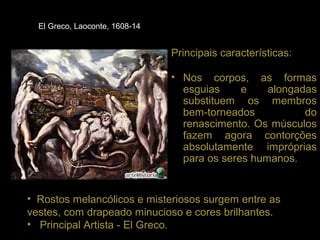El Greco, Laoconte, 1608-14


                                Principais características:

                                • Nos corpos, as formas
                                  esguias     e    alongadas
                                  substituem os membros
                                  bem-torneados           do
                                  renascimento. Os músculos
                                  fazem agora contorções
                                  absolutamente impróprias
                                  para os seres humanos.


• Rostos melancólicos e misteriosos surgem entre as
vestes, com drapeado minucioso e cores brilhantes.
• Principal Artista - El Greco.
 