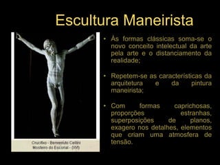 Escultura Maneirista
      • Às formas clássicas soma-se o
        novo conceito intelectual da arte
        pela arte e o distanciamento da
        realidade;

      • Repetem-se as características da
        arquitetura  e    da      pintura
        maneirista;

      • Com      formas     caprichosas,
        proporções            estranhas,
        superposições     de     planos,
        exagero nos detalhes, elementos
        que criam uma atmosfera de
        tensão.
 