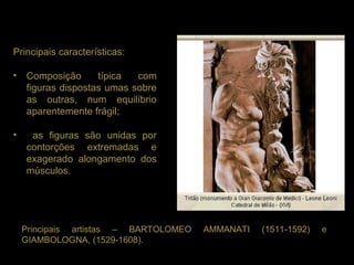 Principais características:

• Composição      típica  com
  figuras dispostas umas sobre
  as outras, num equilíbrio
  aparentemente frágil;

•    as figuras são unidas por
    contorções extremadas e
    exagerado alongamento dos
    músculos.




    Principais artistas – BARTOLOMEO   AMMANATI   (1511-1592)   e
    GIAMBOLOGNA, (1529-1608).
 