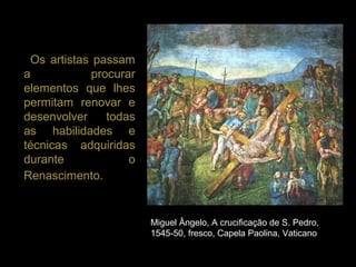 Os artistas passam
a            procurar
elementos que lhes
permitam renovar e
desenvolver     todas
as habilidades e
técnicas adquiridas
durante             o
Renascimento.


                        Miguel Ângelo, A crucificação de S. Pedro,
                        1545-50, fresco, Capela Paolina, Vaticano
 