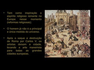 • Tem como inspiração o
  espírito religioso reinante na
  Europa      nesse     momento
  (reformas religiosas);

• O homem já não é a principal
  e única medida do universo.

• Após o saque e destruição
  de Roma por Carlos V, os
  artistas deixam a cidade,
  levando a arte maneirista
  para todas as grandes
  cidades europeias.
 