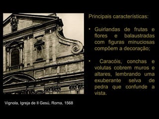 Principais características:

                                         • Guirlandas de frutas e
                                           flores e balaustradas
                                           com figuras minuciosas
                                           compõem a decoração;

                                         •      Caracóis, conchas e
                                             volutas cobrem muros e
                                             altares, lembrando uma
                                             exuberante selva de
                                             pedra que confunde a
                                             vista.
Vignola, Igreja de Il Gesú, Roma, 1568
 
