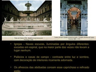 •   Igrejas - Naves escuras, iluminadas por ângulos diferentes;
    escadas em espiral, que na maior parte das vezes não levam a
    lugar nenhum.

•   Palácios e casas de campo - contraste entre luz e sombra,
    com decoração de interiores ricamente adornada.

•   Os afrescos das abóbadas coroam esse caprichoso e refinado
    estilo.
 