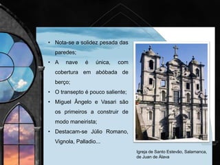• O Maneirismo introduziu na arquitetura uma rutura
relativamente aos cânones e às regras clássicas.
• Sobre essas estruturas foram introduzidas irregularidades;
usadas consolas para dividir o espaço entre as janelas;
• A decoração tornou-se caprichosa e exagerada (colunas
cobertas com pedra almofadada, uso de silharia rude, salas
estreitas e longitudinais,
efeitos de fuga espacial,
entre outros).
• Tipologias: palácios, villas
bibliotecas, igrejas.
 