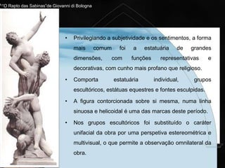 Características principais
• Perda de rigor da representação clássica.
• Perda de realismo racional.
• Pureza técnica e formal.
• Privilegiam os sentimentos, a subjetividade, a
sensualidade e os efeitos plásticos e decorativos.
• A escultura maneirista não adquiriu a mesma perfeição da
pintura, nem da arquitetura. Em parte isso resultou da
fama que por longos anos acompanhou a obra de Miguel
Ângelo, o que condicionou o aparecimento de outros “Tão
grandes" escultores.
 