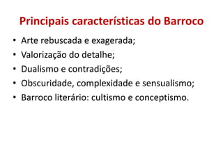 Principais características do Barroco
• Arte rebuscada e exagerada;
• Valorização do detalhe;
• Dualismo e contradições;
• Obscuridade, complexidade e sensualismo;
• Barroco literário: cultismo e conceptismo.
 