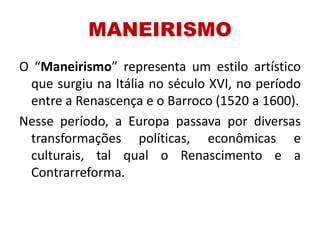 MANEIRISMO
O “Maneirismo” representa um estilo artístico
que surgiu na Itália no século XVI, no período
entre a Renascença e o Barroco (1520 a 1600).
Nesse período, a Europa passava por diversas
transformações políticas, econômicas e
culturais, tal qual o Renascimento e a
Contrarreforma.
 