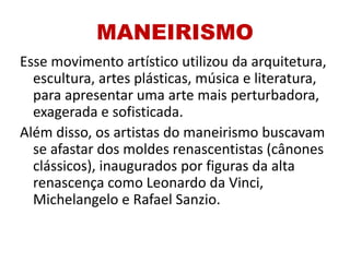 MANEIRISMO
Esse movimento artístico utilizou da arquitetura,
escultura, artes plásticas, música e literatura,
para apresentar uma arte mais perturbadora,
exagerada e sofisticada.
Além disso, os artistas do maneirismo buscavam
se afastar dos moldes renascentistas (cânones
clássicos), inaugurados por figuras da alta
renascença como Leonardo da Vinci,
Michelangelo e Rafael Sanzio.
 