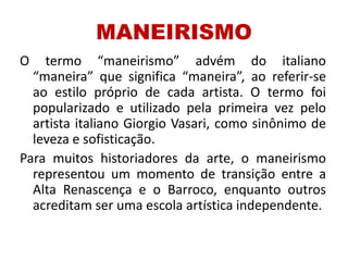 MANEIRISMO
O termo “maneirismo” advém do italiano
“maneira” que significa “maneira”, ao referir-se
ao estilo próprio de cada artista. O termo foi
popularizado e utilizado pela primeira vez pelo
artista italiano Giorgio Vasari, como sinônimo de
leveza e sofisticação.
Para muitos historiadores da arte, o maneirismo
representou um momento de transição entre a
Alta Renascença e o Barroco, enquanto outros
acreditam ser uma escola artística independente.
 