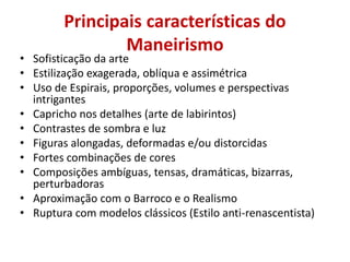 Principais características do
Maneirismo
• Sofisticação da arte
• Estilização exagerada, oblíqua e assimétrica
• Uso de Espirais, proporções, volumes e perspectivas
intrigantes
• Capricho nos detalhes (arte de labirintos)
• Contrastes de sombra e luz
• Figuras alongadas, deformadas e/ou distorcidas
• Fortes combinações de cores
• Composições ambíguas, tensas, dramáticas, bizarras,
perturbadoras
• Aproximação com o Barroco e o Realismo
• Ruptura com modelos clássicos (Estilo anti-renascentista)
 