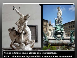 Temas mitológicos, alegóricos ou comemorativos.
Estão colocados em lugares públicos com carácter monumental.
 