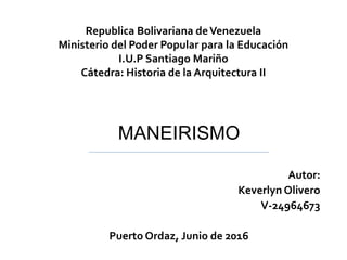 Republica Bolivariana deVenezuela
Ministerio del Poder Popular para la Educación
I.U.P Santiago Mariño
Cátedra: Historia de la Arquitectura II
Autor:
Keverlyn Olivero
V-24964673
Puerto Ordaz, Junio de 2016
MANEIRISMO
 
