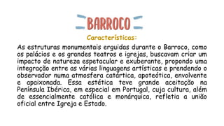 Características:
As estruturas monumentais erguidas durante o Barroco, como
os palácios e os grandes teatros e igrejas, buscavam criar um
impacto de natureza espetacular e exuberante, propondo uma
integração entre as várias linguagens artísticas e prendendo o
observador numa atmosfera catártica, apoteótica, envolvente
e apaixonada. Essa estética teve grande aceitação na
Península Ibérica, em especial em Portugal, cuja cultura, além
de essencialmente católica e monárquica, refletia a união
oficial entre Igreja e Estado.
 