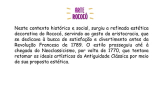 Neste contexto histórico e social, surgiu a refinada estética
decorativa do Rococó, servindo ao gosto da aristocracia, que
se dedicava à busca de satisfação e divertimento antes da
Revolução Francesa de 1789. O estilo prosseguiu até à
chegada do Neoclassicismo, por volta de 1770, que tentava
retomar os ideais artísticos da Antiguidade Clássica por meio
de sua proposta estética.
 
