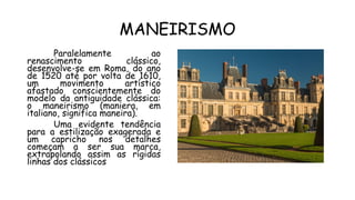 MANEIRISMO
Paralelamente ao
renascimento clássico,
desenvolve-se em Roma, do ano
de 1520 até por volta de 1610,
um movimento artístico
afastado conscientemente do
modelo da antiguidade clássica:
o maneirismo (maniera, em
italiano, significa maneira).
Uma evidente tendência
para a estilização exagerada e
um capricho nos detalhes
começam a ser sua marca,
extrapolando assim as rígidas
linhas dos clássicos
 