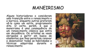 MANEIRISMO
Alguns historiadores o consideram
uma transição entre o renascimento e
o barroco, enquanto outros preferem
vê-lo como um estilo, propriamente
dito. O certo, porém, é que o
maneirismo é uma consequência de
um renascimento clássico que entra
em decadência. Os artistas se veem
obrigados a partir em busca de
elementos que lhes permitam renovar
e desenvolver todas as habilidades e
técnicas adquiridas durante o
renascimento
 