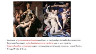 • Nos corpos, as formas esguias e alongadas substituem os membros bem-torneados do renascimento.
• Os músculos fazem agora contorções absolutamente impróprias para os seres humanos.
• Rostos melancólicos e misteriosos surgem entre as vestes, com drapeado minucioso e cores brilhantes.
• Principal Artista - El Greco.
 