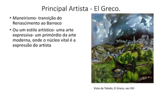 Principal Artista - El Greco.
• Maneirismo- transição do
Renascimento ao Barroco
• Ou um estilo artístico- uma arte
expressiva- um primórdio da arte
moderna, onde o núcleo vital é a
expressão do artista
Vista de Toledo, El Greco, sec XVI
 