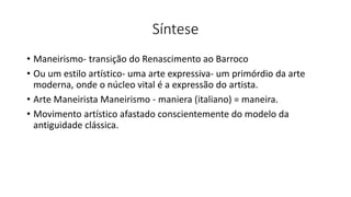 Síntese
• Maneirismo- transição do Renascimento ao Barroco
• Ou um estilo artístico- uma arte expressiva- um primórdio da arte
moderna, onde o núcleo vital é a expressão do artista.
• Arte Maneirista Maneirismo - maniera (italiano) = maneira.
• Movimento artístico afastado conscientemente do modelo da
antiguidade clássica.
 