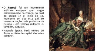 • O Rococó foi um movimento
artístico europeu que surgiu
primeiramente na França, no final
do século 17 e início do 18,
momento em que esse país se
tornou a nação mais poderosa da
Europa - em termos militares e,
também, culturais.
• Naquela época, Paris tomou de
Roma o título de capital das artes
plásticas.
 