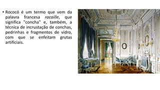 • Rococó é um termo que vem da
palavra francesa rocaille, que
significa "concha" e, também, a
técnica de incrustação de conchas,
pedrinhas e fragmentos de vidro,
com que se enfeitam grutas
artificiais.
 