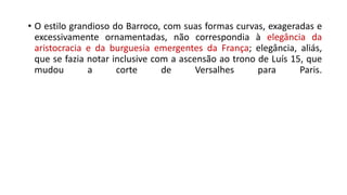 • O estilo grandioso do Barroco, com suas formas curvas, exageradas e
excessivamente ornamentadas, não correspondia à elegância da
aristocracia e da burguesia emergentes da França; elegância, aliás,
que se fazia notar inclusive com a ascensão ao trono de Luís 15, que
mudou a corte de Versalhes para Paris.
 