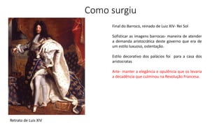 Como surgiu
Retrato de Luis XIV
Final do Barroco, reinado de Luiz XIV- Rei Sol
Sofisticar as imagens barrocas- maneira de atender
a demanda aristocrática deste governo que era de
um estilo luxuoso, ostentação.
Estilo decorativo dos palácios foi para a casa dos
aristocratas
Arte- manter a elegância e opulência que os levaria
a decadência que culminou na Revolução Francesa.
 