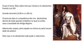 O que é tema: Óleo sobre tela que retrata o rei absolutista
francês Luís XIV.
Grande tamanho (2,90 m x 1,90 m).
O tema da obra é a onipotência dos reis absolutistas
dentro de todo aparato simbólico no qual se emba-
sava a sociedade de Antigo Regime.
Adorno das roupas, pela espada na cintura ou pela luxuosi
dade do palácio.
Dizer que o rei absolutista tudo pode e nada teme.
 