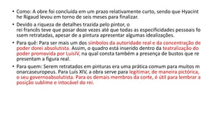 • Como: A obre foi concluída em um prazo relativamente curto, sendo que Hyacint
he Rigaud levou em torno de seis meses para finalizar.
• Devido a riqueza de detalhes trazida pelo pintor, o
rei francês teve que posar doze vezes até que todas as especificidades pessoais fo
ssem retratadas, apesar de a pintura apresentar algumas idealizações.
• Para quê: Para ser mais um dos símbolos da autoridade real e da concentração de
poder dorei absolutista. Assim, o quadro está inserido dentro da teatralização do
poder promovida por LuísIV, na qual consta também a presença de bustos que re
presentam a figura real.
• Para quem: Serem retratados em pinturas era uma prática comum para muitos m
onarcaseuropeus. Para Luís XIV, a obra serve para legitimar, de maneira pictórica,
o seu governoabsolutista. Para os demais membros da corte, é útil para lembrar a
posição sublime e intocável do rei.
 