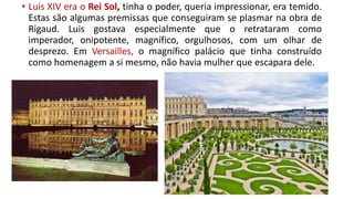 • Luis XIV era o Rei Sol, tinha o poder, queria impressionar, era temido.
Estas são algumas premissas que conseguiram se plasmar na obra de
Rigaud. Luis gostava especialmente que o retrataram como
imperador, onipotente, magnífico, orgulhosos, com um olhar de
desprezo. Em Versailles, o magnífico palácio que tinha construído
como homenagem a si mesmo, não havia mulher que escapara dele.
 