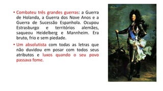 • Combateu três grandes guerras: a Guerra
de Holanda, a Guerra dos Nove Anos e a
Guerra de Sucessão Espanhola. Ocupou
Estrasburgo e territórios alemães,
saqueou Heidelberg e Mannheim. Era
bruto, frio e sem piedade.
• Um absolutista com todas as letras que
não duvidou em posar com todos seus
atributos e luxos quando o seu povo
passava fome.
 