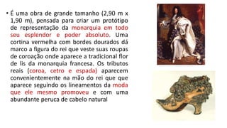 • É uma obra de grande tamanho (2,90 m x
1,90 m), pensada para criar um protótipo
de representação da monarquia em todo
seu esplendor e poder absoluto. Uma
cortina vermelha com bordes dourados dá
marco a figura do rei que veste suas roupas
de coroação onde aparece a tradicional flor
de lis da monarquia francesa. Os tributos
reais (coroa, cetro e espada) aparecem
convenientemente na mão do rei que que
aparece seguindo os lineamentos da moda
que ele mesmo promoveu e com uma
abundante peruca de cabelo natural
 