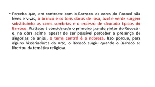 • Perceba que, em contraste com o Barroco, as cores do Rococó são
leves e vivas, o branco e os tons claros de rosa, azul e verde surgem
substituindo as cores sombrias e o excesso de dourado típicos do
Barroco. Watteau é considerado o primeiro grande pintor do Rococó -
e, na obra acima, apesar de ser possível perceber a presença de
alegorias de anjos, o tema central é a nobreza. Isso porque, para
alguns historiadores da Arte, o Rococó surgiu quando o Barroco se
libertou da temática religiosa.
 