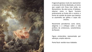 Fragonard gostava muito de representar
a natureza de forma idealizada, um tema
que surgirá com força mais tarde, no
Romantismo. Na obra acima, O balanço,
observe como a figura humana
praticamente se funde com o cenário, a
forma do vestido da jovem que balança
se assemelha aos galhos e copas das
árvores.
Novamente percebemos cores claras,
alegorias e o enfoque sobre a vida
profana da aristocracia, características
do Rococó.
Figura aristocrática representado por
adereços, amplos adornos
Ponto focal- vestido rosa e babados
 
