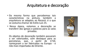 Arquitetura e decoração
• Da mesma forma que percebemos tais
características na pintura, também a
arquitetura se adaptou ao Rococó: é o que
se costuma chamar de Estilo Luís 15.
• Nessa época, notamos a decoração se
transferir das igrejas e palácios para as salas
privadas.
Os objetos de decoração também passaram
a ser valorizados, com destaque para as
porcelanas, que, a partir de 1710,
começaram a ser fabricadas na Europa - e
não mais importadas do Oriente.
 