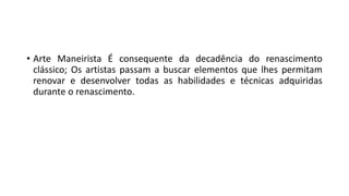 • Arte Maneirista É consequente da decadência do renascimento
clássico; Os artistas passam a buscar elementos que lhes permitam
renovar e desenvolver todas as habilidades e técnicas adquiridas
durante o renascimento.
 