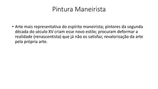 Pintura Maneirista
• Arte mais representativa do espírito maneirista; pintores da segunda
década do século XV criam esse novo estilo; procuram deformar a
realidade (renascentista) que já não os satisfaz; revalorização da arte
pela própria arte.
 