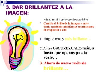 3. DAR BRILLANTEZ A LA 
IMAGEN: 
Mientras mira ese recuerdo agradable: 
 Cambie el brillo de la imagen y note 
como cambian también sus sentimientos 
en respuesta a ello 
1. Hágalo más y más brillante… 
2. Ahora OSCURÉZCALO más, a 
hasta que apenas pueda 
verlo… 
3. Ahora de nuevo vuélvalo 
brillante… 
 