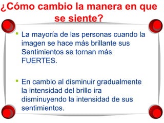 ¿Cómo cambio la manera en que 
se siente? 
 La mayoría de las personas cuando la 
imagen se hace más brillante sus 
Sentimientos se tornan más 
FUERTES. 
 En cambio al disminuir gradualmente 
la intensidad del brillo ira 
disminuyendo la intensidad de sus 
sentimientos. 
 