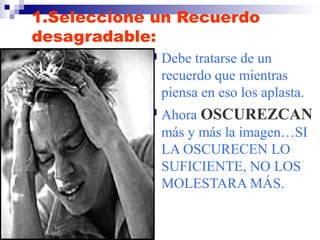 1.Seleccione un Recuerdo 
desagradable: 
 Debe tratarse de un 
recuerdo que mientras 
piensa en eso los aplasta. 
 Ahora OSCUREZCAN 
más y más la imagen…SI 
LA OSCURECEN LO 
SUFICIENTE, NO LOS 
MOLESTARA MÁS. 
 