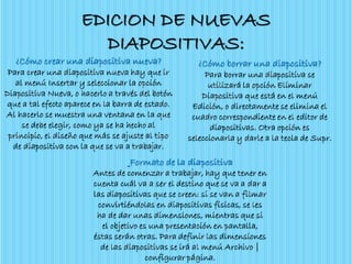 EDICION DE NUEVAS
DIAPOSITIVAS:
¿Cómo crear una diapositiva nueva?
Para crear una diapositiva nueva hay que ir
al menú Insertar y seleccionar la opción
Diapositiva Nueva, o hacerlo a través del botón
que a tal efecto aparece en la barra de estado.
Al hacerlo se muestra una ventana en la que
se debe elegir, como ya se ha hecho al
principio, el diseño que más se ajuste al tipo
de diapositiva con la que se va a trabajar.
¿Cómo borrar una diapositiva?
Para borrar una diapositiva se
utilizará la opción Eliminar
Diapositiva que está en el menú
Edición, o directamente se elimina el
cuadro correspondiente en el editor de
diapositivas. Otra opción es
seleccionarla y darle a la tecla de Supr.
Formato de la diapositiva
Antes de comenzar a trabajar, hay que tener en
cuenta cuál va a ser el destino que se va a dar a
las diapositivas que se creen: si se van a filmar
convirtiéndolas en diapositivas físicas, se les
ha de dar unas dimensiones, mientras que si
el objetivo es una presentación en pantalla,
éstas serán otras. Para definir las dimensiones
de las diapositivas se irá al menú Archivo |
configurar página.
 