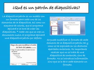 ¿Qué es un patrón de diapositivas?
La diapositiva patrón es un modelo con
un formato para cada uno de los
elementos de la diapositiva, así como un
esquema de colores, que el programa
aplicará a la hora de crear las
diapositivas. * Cada vez que se cree un
documento nuevo, el programa aplicará
una diapositiva patrón por defecto.
Se puede modificar el formato de cada
elemento de la diapositiva patrón tal y
como se ha explicado en los distintos
apartados anteriores. Es importante
recalcar que no se trata de una
diapositiva de contenido, sino de
formato. No se introduce información
sino que se le da a cada elemento un
formato.
 
