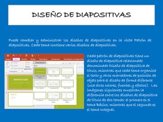 DISEÑO DE DIAPOSITIVAS
Puede cambiar y administrar los diseños de diapositivas en la vista Patrón de
diapositivas. Cada tema contiene varios diseños de diapositivas.
Cada patrón de diapositivas tiene un
diseño de diapositiva relacionado
denominado Diseño de diapositiva de
título, mientras que cada tema organiza
el texto y otros marcadores de posición de
objeto para el diseño de forma diferente
(usa otros colores, fuentes y efectos). Las
imágenes siguientes muestran la
diferencia entre los diseños de diapositiva
de título de dos temas: el primero es el
tema Básico, mientras que el segundo es
el tema Integral.
 