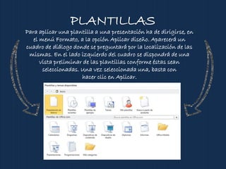 PLANTILLAS
Para aplicar una plantilla a una presentación ha de dirigirse, en
el menú Formato, a la opción Aplicar diseño. Aparecerá un
cuadro de diálogo donde se preguntará por la localización de las
mismas. En el lado izquierdo del cuadro se dispondrá de una
vista preliminar de las plantillas conforme éstas sean
seleccionadas. Una vez seleccionada una, basta con
hacer clic en Aplicar.
 