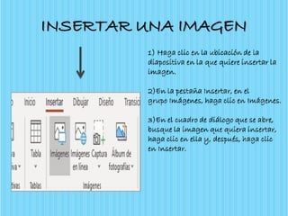INSERTAR UNA IMAGEN
1) Haga clic en la ubicación de la
diapositiva en la que quiere insertar la
imagen.
2)En la pestaña Insertar, en el
grupo Imágenes, haga clic en Imágenes.
3)En el cuadro de diálogo que se abre,
busque la imagen que quiera insertar,
haga clic en ella y, después, haga clic
en Insertar.
 