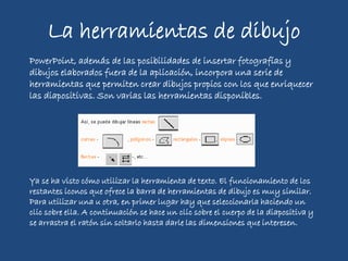 La herramientas de dibujo
PowerPoint, además de las posibilidades de insertar fotografías y
dibujos elaborados fuera de la aplicación, incorpora una serie de
herramientas que permiten crear dibujos propios con los que enriquecer
las diapositivas. Son varias las herramientas disponibles.
Ya se ha visto cómo utilizar la herramienta de texto. El funcionamiento de los
restantes iconos que ofrece la barra de herramientas de dibujo es muy similar.
Para utilizar una u otra, en primer lugar hay que seleccionarla haciendo un
clic sobre ella. A continuación se hace un clic sobre el cuerpo de la diapositiva y
se arrastra el ratón sin soltarlo hasta darle las dimensiones que interesen.
 