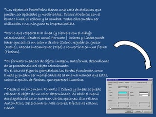 *Los objetos de PowerPoint tienen una serie de atributos que
pueden ser aplicados y modificados. Dichos atributos son el
borde o línea, el relleno y la sombra. Todos ellos pueden ser
utilizados o no, ninguno es imprescindible.
*Por lo que respecta a la línea (y siempre con el dibujo
seleccionado), desde el menú Formato | Colores y líneas puede
hacer que sea de un color o de otro (Color), regular su grosor
(Estilo), hacerla intermitente (Tipo) o convertirla en una flecha
(Flechas).
*El formato puede ser de objeto, imagen, autoforma, dependiendo
de la procedencia del objeto seleccionado.
En el caso de figuras geométricas los bordes funcionan como
líneas y pueden ser modificados de la misma manera que éstas,
salvo la opción de flechas, que aparecerá inactiva.
* Desde el mismo menú Formato | Colores y líneas se puede
rellenar el objeto de un color determinado. Al abrir el menú
desplegable del color aparecen varias opciones: Sin relleno;
Automático; Seleccionarlo; Más colores; Efectos de relleno;
Fondo.
 