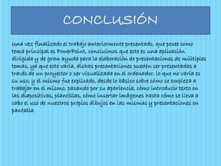 CONCLUSIÓN
Una vez finalizado el trabajo anteriormente presentado, que posee como
tema principal es PowerPoint, concluimos que este es una aplicación
dirigida y de gran ayuda para la elaboración de presentaciones de múltiples
temas, ya que este varía, dichas presentaciones pueden ser presentadas a
través de un proyector o ser visualizada en el ordenador, lo que no varía es
su uso, y el mismo fue explicado, desde lo básico sobre cómo se empieza a
trabajar en el mismo, pasando por su apariencia, cómo introducir texto en
las diapositivas, plantillas, cómo insertar imágenes hasta cómo se lleva a
cabo el uso de nuestros propios dibujos en las mismas y presentaciones en
pantalla.
 